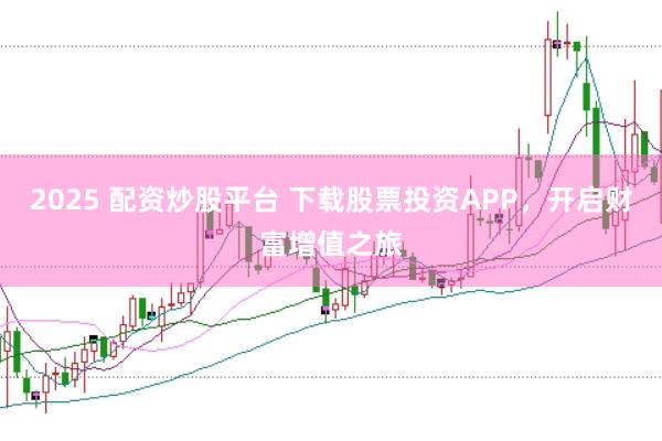 2025 配资炒股平台 下载股票投资APP，开启财富增值之旅