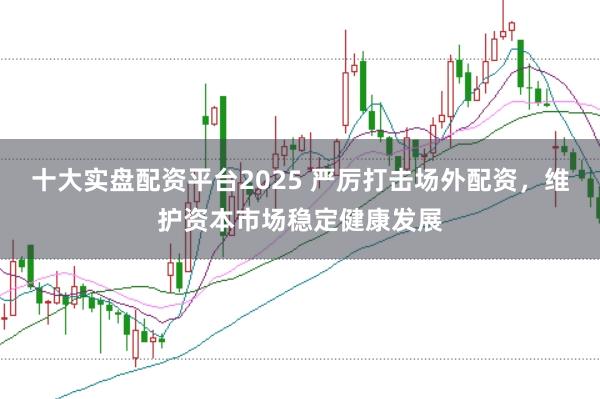十大实盘配资平台2025 严厉打击场外配资，维护资本市场稳定健康发展
