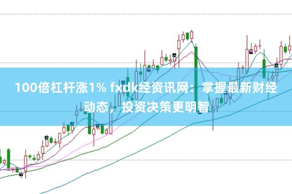 100倍杠杆涨1% fxdk经资讯网：掌握最新财经动态，投资决策更明智