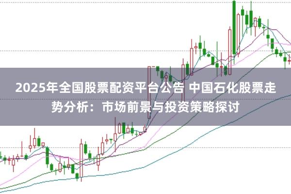 2025年全国股票配资平台公告 中国石化股票走势分析：市场前景与投资策略探讨