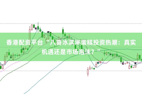 香港配资平台 “八喜冰淇淋蛋糕投资热潮：真实机遇还是市场泡沫？”