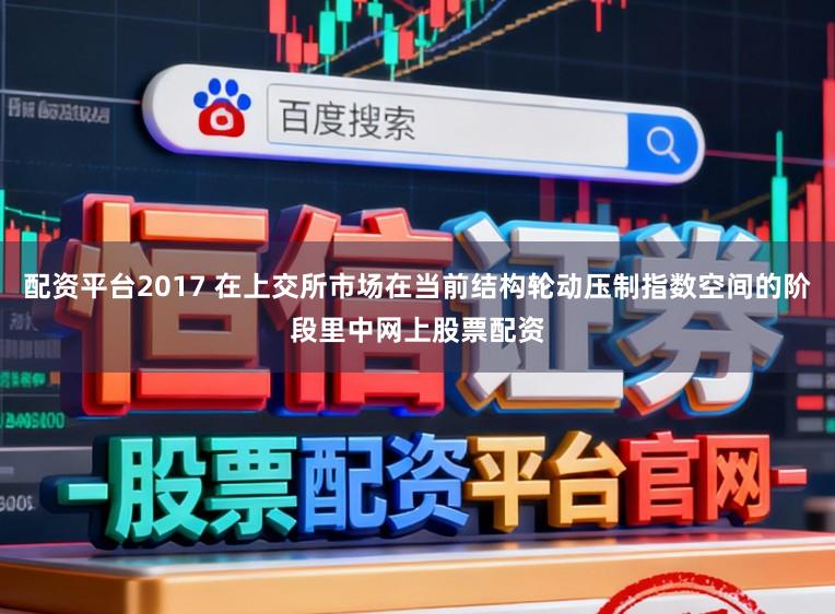 配资平台2017 在上交所市场在当前结构轮动压制指数空间的阶段里中网上股票配资