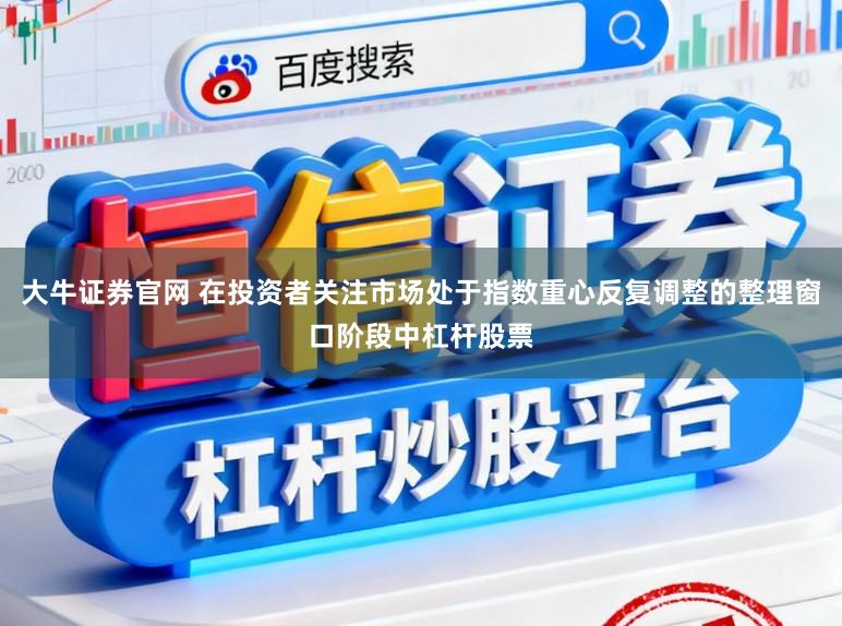 大牛证券官网 在投资者关注市场处于指数重心反复调整的整理窗口阶段中杠杆股票