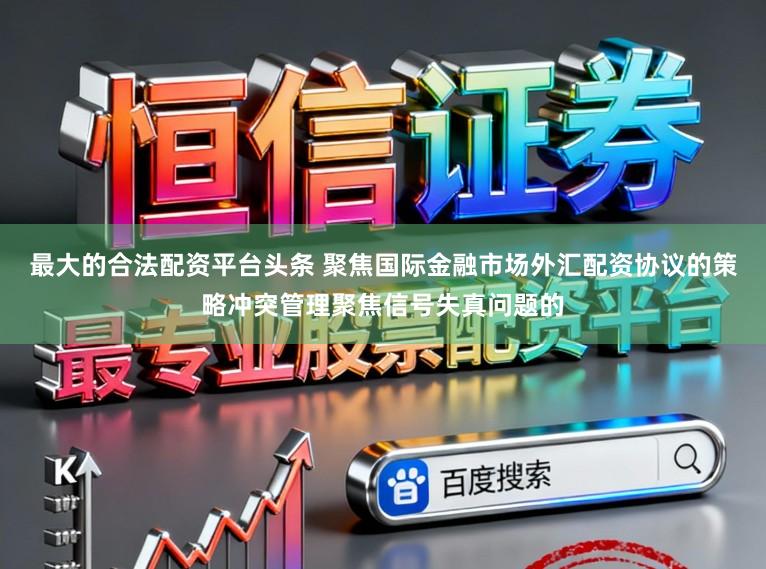 最大的合法配资平台头条 聚焦国际金融市场外汇配资协议的策略冲突管理聚焦信号失真问题的