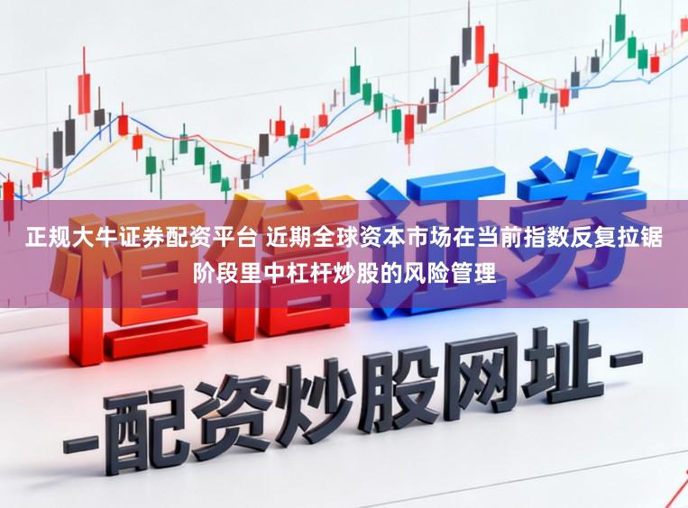 正规大牛证券配资平台 近期全球资本市场在当前指数反复拉锯阶段里中杠杆炒股的风险管理