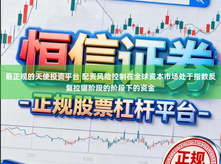 最正规的天使投资平台 配资风险控制在全球资本市场处于指数反复拉锯阶段的阶段下的资金