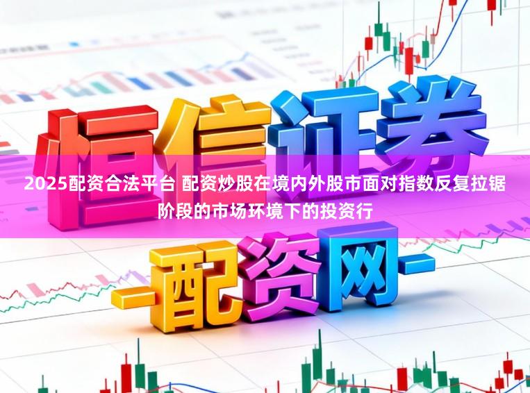 2025配资合法平台 配资炒股在境内外股市面对指数反复拉锯阶段的市场环境下的投资行