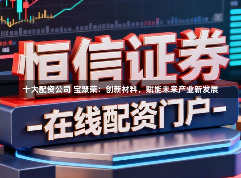 十大配资公司 宝聚荣:创新材料,赋能未来产业新发展