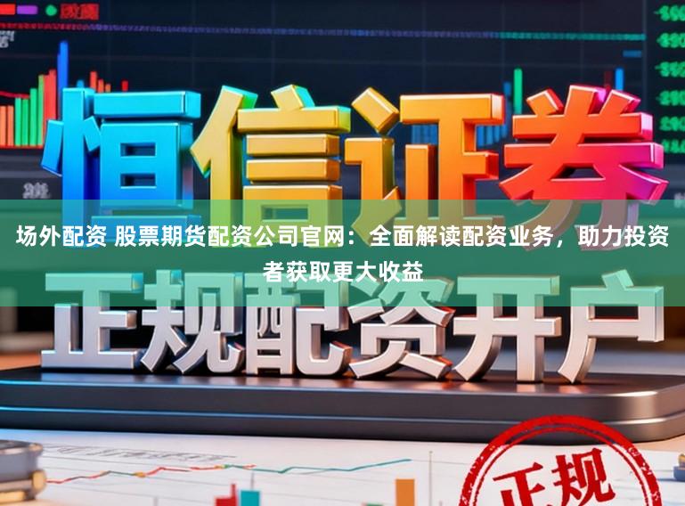 场外配资 股票期货配资公司官网：全面解读配资业务，助力投资者获取更大收益